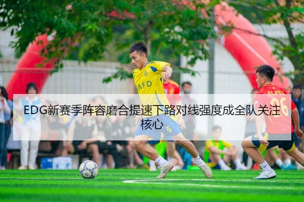 EDG新赛季阵容磨合提速下路对线强度成全队关注核心