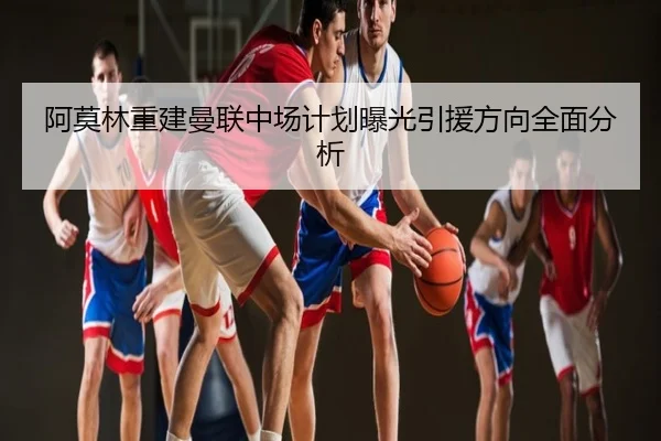 阿莫林重建曼联中场计划曝光引援方向全面分析
